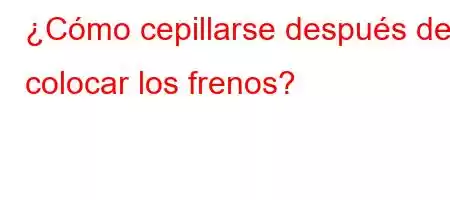 ¿Cómo cepillarse después de colocar los frenos?