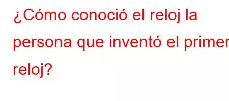 ¿Cómo conoció el reloj la persona que inventó el primer reloj