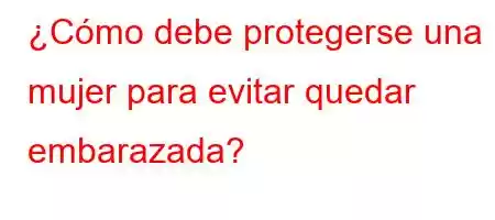 ¿Cómo debe protegerse una mujer para evitar quedar embarazada?