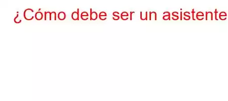 ¿Cómo debe ser un asistente