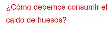 ¿Cómo debemos consumir el caldo de huesos?