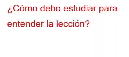 ¿Cómo debo estudiar para entender la lección