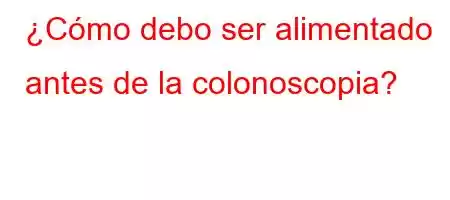 ¿Cómo debo ser alimentado antes de la colonoscopia?