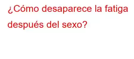 ¿Cómo desaparece la fatiga después del sexo?