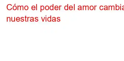 Cómo el poder del amor cambia nuestras vidas