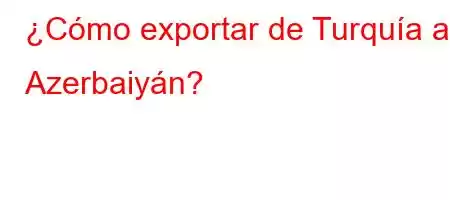 ¿Cómo exportar de Turquía a Azerbaiyán?