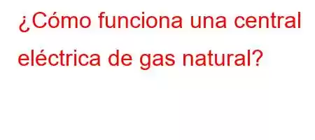 ¿Cómo funciona una central eléctrica de gas natural?