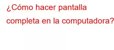 ¿Cómo hacer pantalla completa en la computadora?