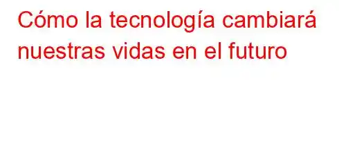 Cómo la tecnología cambiará nuestras vidas en el futuro