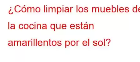 ¿Cómo limpiar los muebles de la cocina que están amarillentos por el sol?