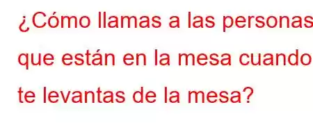 ¿Cómo llamas a las personas que están en la mesa cuando te levantas de la mesa?