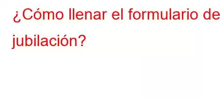 ¿Cómo llenar el formulario de jubilación?