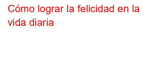 Cómo lograr la felicidad en la vida diaria