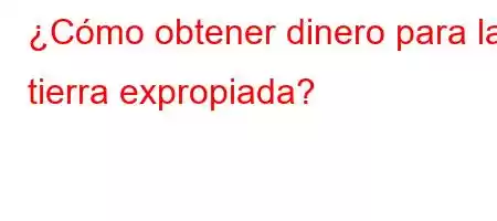 ¿Cómo obtener dinero para la tierra expropiada?