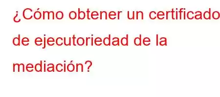 ¿Cómo obtener un certificado de ejecutoriedad de la mediación?