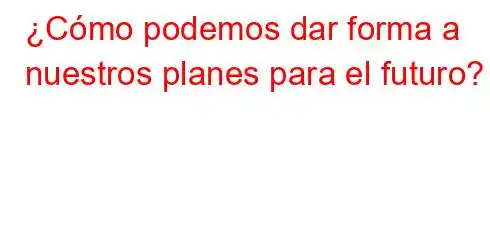 ¿Cómo podemos dar forma a nuestros planes para el futuro?