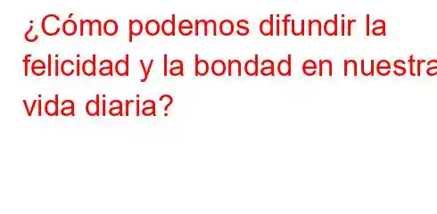 ¿Cómo podemos difundir la felicidad y la bondad en nuestra vida diaria?