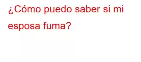 ¿Cómo puedo saber si mi esposa fuma?