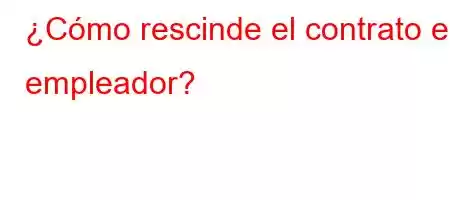 ¿Cómo rescinde el contrato el empleador