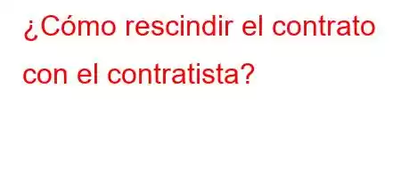 ¿Cómo rescindir el contrato con el contratista?