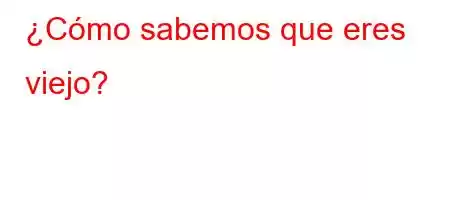 ¿Cómo sabemos que eres viejo?