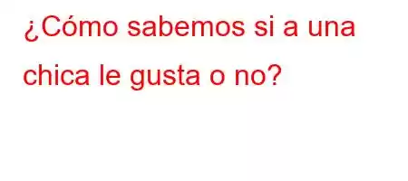 ¿Cómo sabemos si a una chica le gusta o no