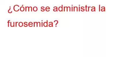 ¿Cómo se administra la furosemida