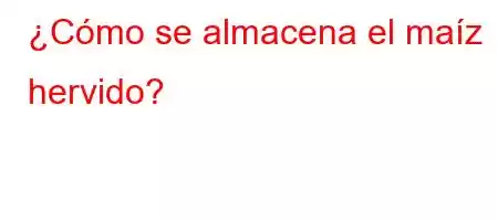 ¿Cómo se almacena el maíz hervido?