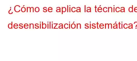 ¿Cómo se aplica la técnica de desensibilización sistemática?