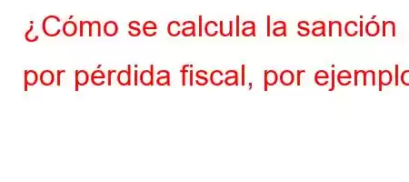 ¿Cómo se calcula la sanción por pérdida fiscal, por ejemplo?