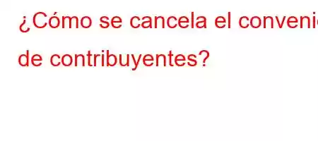 ¿Cómo se cancela el convenio de contribuyentes?