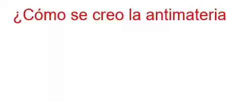 ¿Cómo se creo la antimateria?