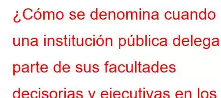 ¿Cómo se denomina cuando una institución pública delega parte de sus facultades decisorias y ejecutivas en los mandos inferiores de su jerarquía