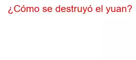 ¿Cómo se destruyó el yuan?