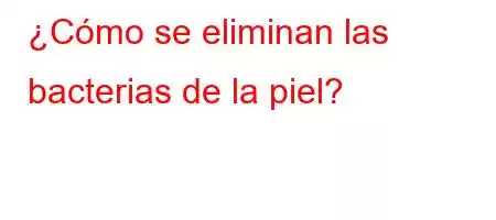 ¿Cómo se eliminan las bacterias de la piel