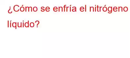 ¿Cómo se enfría el nitrógeno líquido