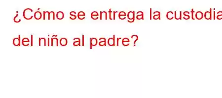 ¿Cómo se entrega la custodia del niño al padre?