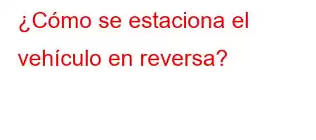 ¿Cómo se estaciona el vehículo en reversa