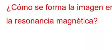 ¿Cómo se forma la imagen en la resonancia magnética?