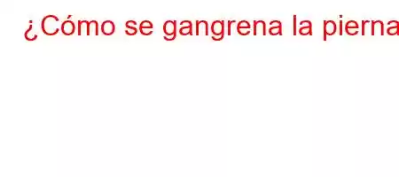 ¿Cómo se gangrena la pierna