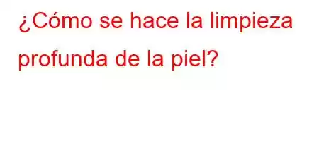 ¿Cómo se hace la limpieza profunda de la piel