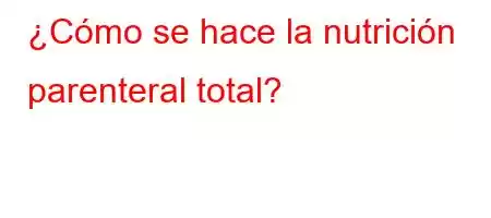 ¿Cómo se hace la nutrición parenteral total?