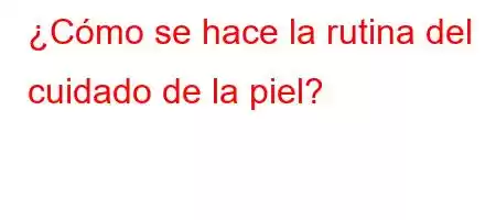 ¿Cómo se hace la rutina del cuidado de la piel?