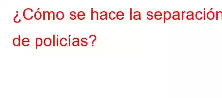 ¿Cómo se hace la separación de policías?