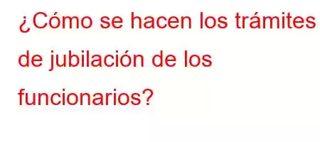 ¿Cómo se hacen los trámites de jubilación de los funcionarios