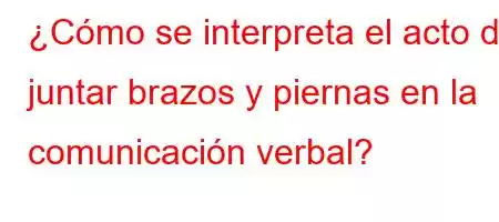 ¿Cómo se interpreta el acto de juntar brazos y piernas en la comunicación verbal