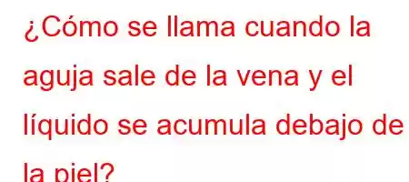 ¿Cómo se llama cuando la aguja sale de la vena y el líquido se acumula debajo de la piel?