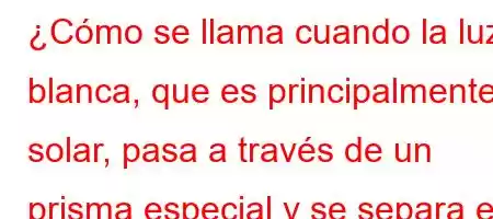 ¿Cómo se llama cuando la luz blanca, que es principalmente solar, pasa a través de un prisma especial y se separa en sus colores