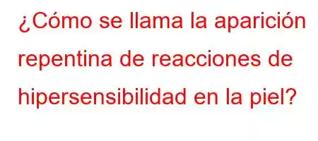 ¿Cómo se llama la aparición repentina de reacciones de hipersensibilidad en la piel