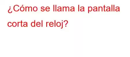 ¿Cómo se llama la pantalla corta del reloj